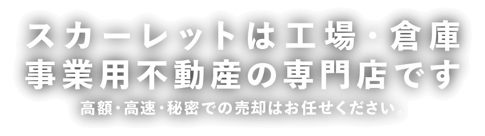 スカーレットは工場・倉庫・事業用不動産の専門店です。高額・高速・秘密での売却はお任せください。